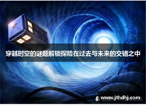 穿越时空的谜题解锁探险在过去与未来的交错之中 穿越时空的谜题解锁探险在过去与未来的交错之中
